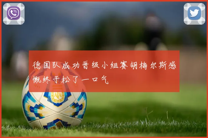 德国队成功晋级小组赛胡梅尔斯感慨终于松了一口气