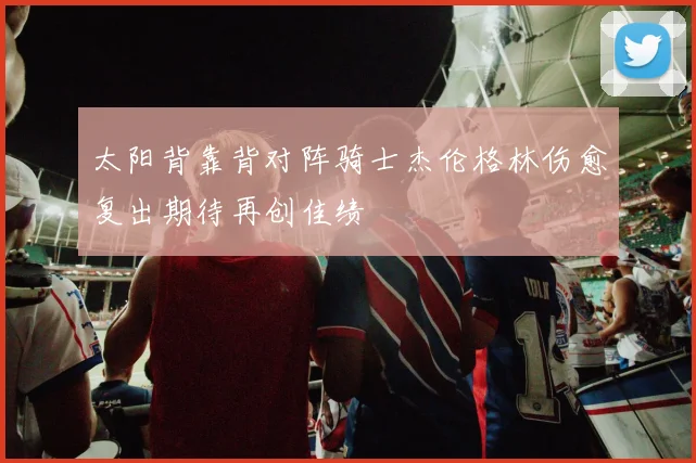 太阳背靠背对阵骑士杰伦格林伤愈复出期待再创佳绩