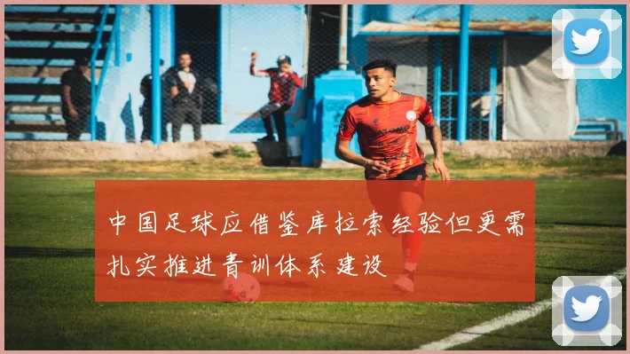 中国足球应借鉴库拉索经验但更需扎实推进青训体系建设