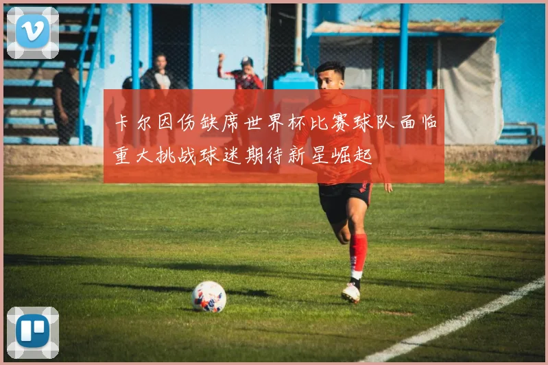 卡尔因伤缺席世界杯比赛球队面临重大挑战球迷期待新星崛起