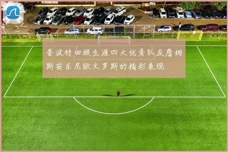 香波特回顾生涯四大优秀队友詹姆斯安东尼欧文罗斯的精彩表现