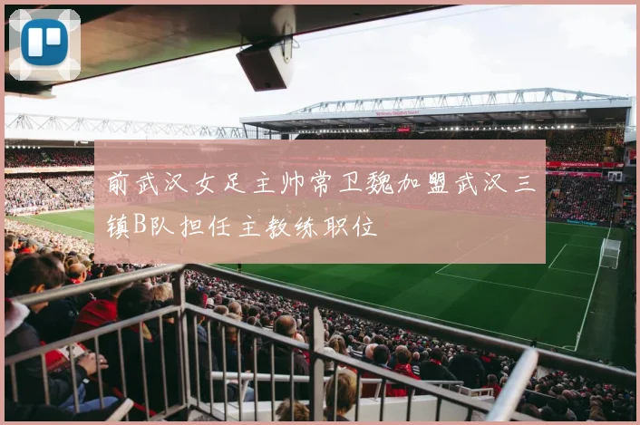 前武汉女足主帅常卫魏加盟武汉三镇B队担任主教练职位