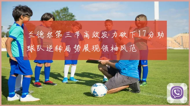 兰德尔第三节高效发力砍下17分助球队逆转局势展现领袖风范