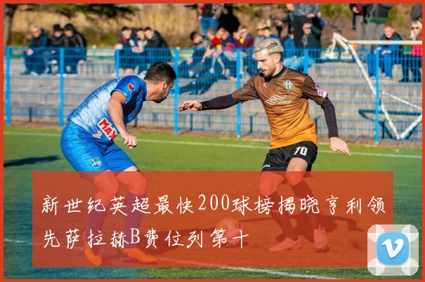 新世纪英超最快200球榜揭晓亨利领先萨拉赫B费位列第十