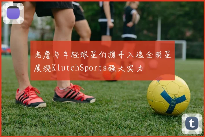 老詹与年轻球星们携手入选全明星展现KlutchSports强大实力