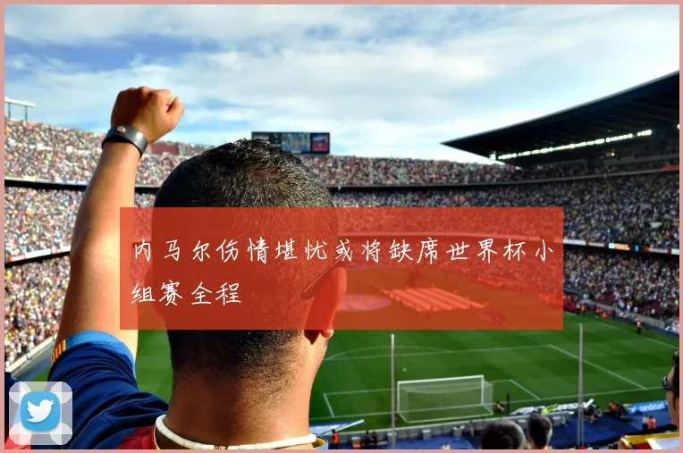 内马尔伤情堪忧或将缺席世界杯小组赛全程