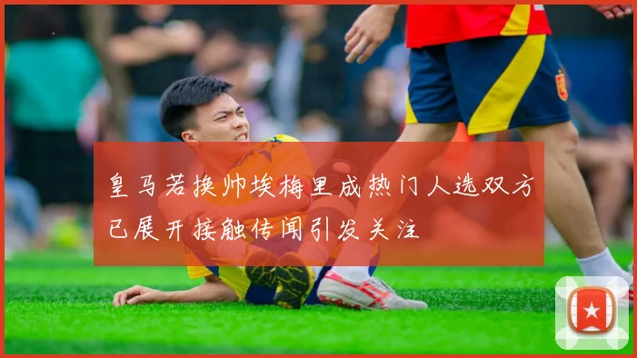 皇马若换帅埃梅里成热门人选双方已展开接触传闻引发关注