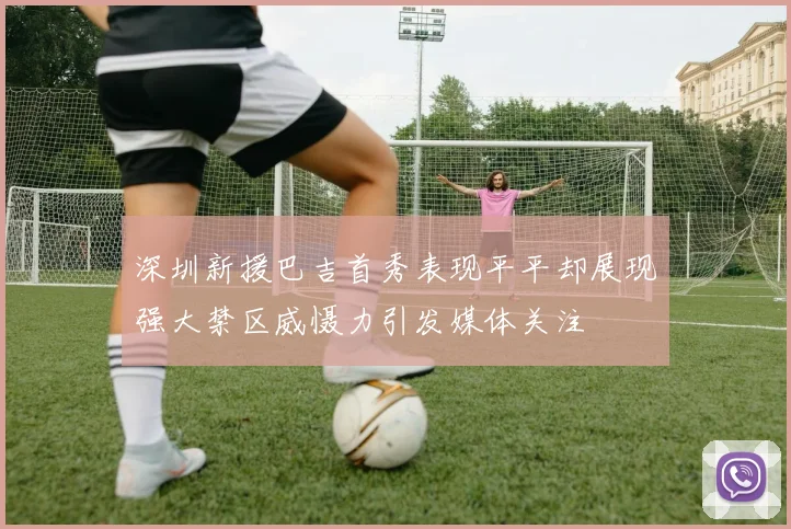 深圳新援巴吉首秀表现平平却展现强大禁区威慑力引发媒体关注