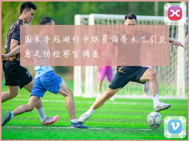 国米夺冠游行中球员侮辱米兰引发意足协检察官调查