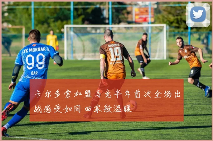 卡尔多索加盟马竞半年首次全场出战感受如同回家般温暖