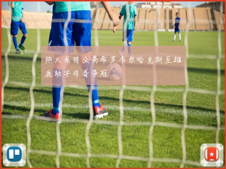 热火或将交易希罗韦尔哈克斯至雄鹿助字母哥争冠