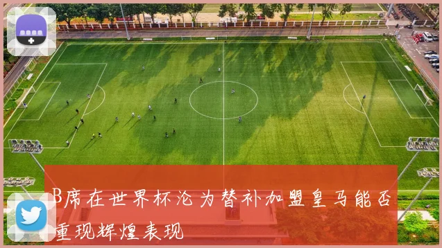 B席在世界杯沦为替补加盟皇马能否重现辉煌表现