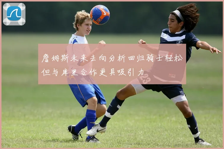 詹姆斯未来去向分析回归骑士轻松但与库里合作更具吸引力