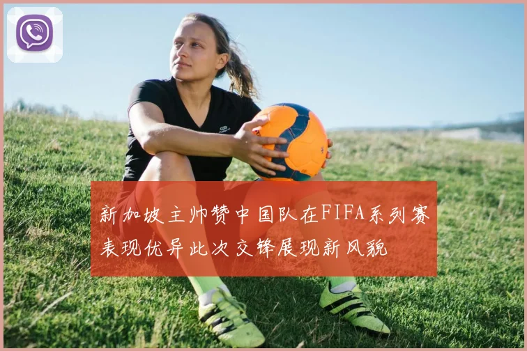 新加坡主帅赞中国队在FIFA系列赛表现优异此次交锋展现新风貌