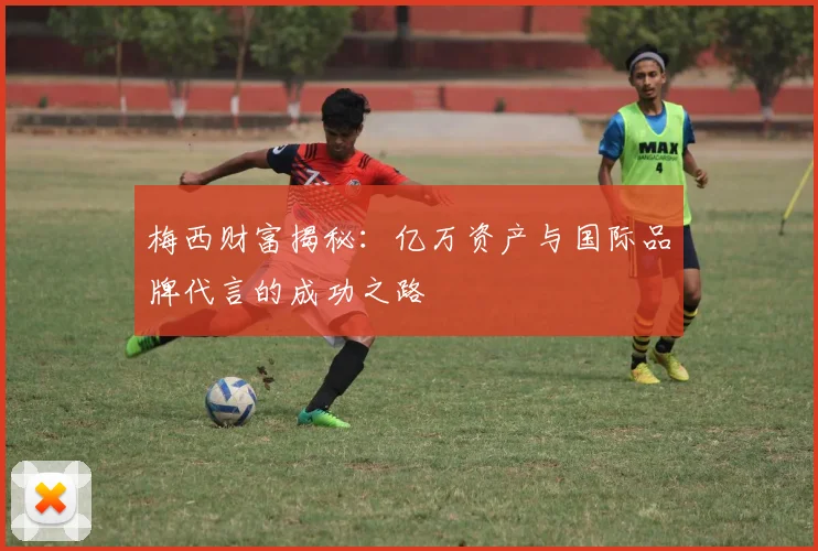 梅西财富揭秘：亿万资产与国际品牌代言的成功之路