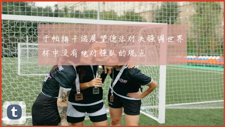 于帕梅卡诺展望德法对决强调世界杯中没有绝对强队的观点