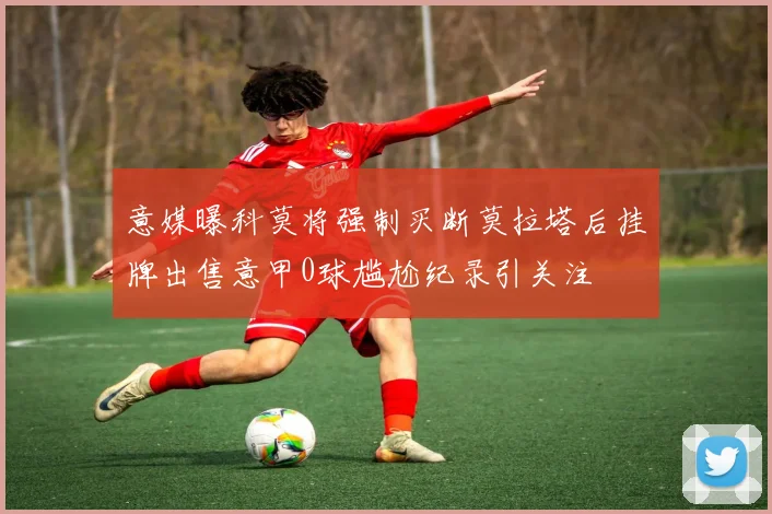 意媒曝科莫将强制买断莫拉塔后挂牌出售意甲0球尴尬纪录引关注