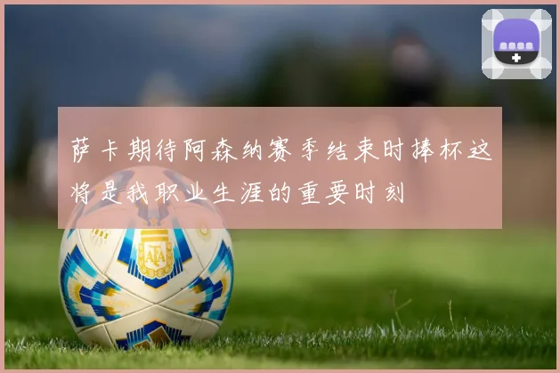 萨卡期待阿森纳赛季结束时捧杯这将是我职业生涯的重要时刻