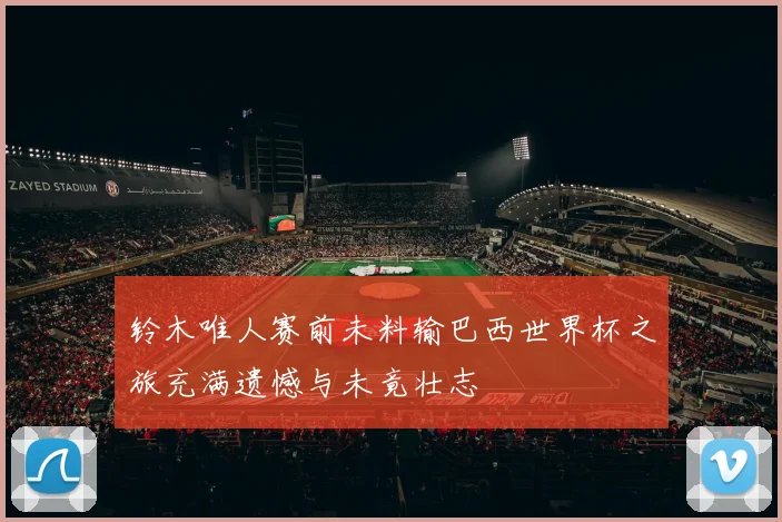 铃木唯人赛前未料输巴西世界杯之旅充满遗憾与未竟壮志