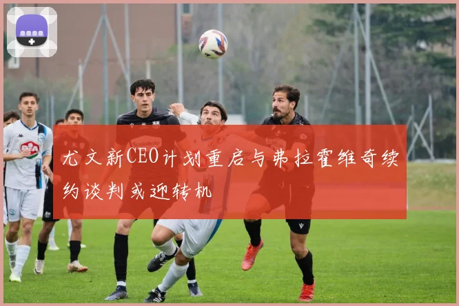 尤文新CEO计划重启与弗拉霍维奇续约谈判或迎转机